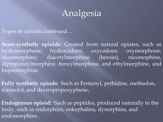 Analgesia
Types of opioids continued…
Semi-synthetic opioids: Created from natural opiates, such as
hydromorphone, hydrocodone, oxycodone, oxymorphone,
desomorphine, diacetylmorphine (heroin), nicomophine,
dipropanoylmorphine, benzylmorphine, and ethylmorphine, and
buprenorphine
Fully synthetic opiods: Such as Fentanyl, pethidine, methadon,
tramadol, and dextropropoxyphene.
Endogenous opioid: Such as peptides, produced naturally in the
body, such as endorphins, enkephalins, dynorphins, and
endomorphins.
 