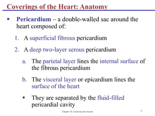 Chapter 18, Cardiovascular System 4
Coverings of the Heart: Anatomy
 Pericardium – a double-walled sac around the
heart composed of:
1. A superficial fibrous pericardium
2. A deep two-layer serous pericardium
a. The parietal layer lines the internal surface of
the fibrous pericardium
b. The visceral layer or epicardium lines the
surface of the heart
 They are separated by the fluid-filled
pericardial cavity
 
