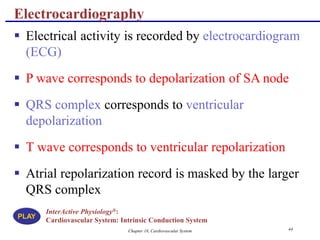 Chapter 18, Cardiovascular System 44
Electrocardiography
 Electrical activity is recorded by electrocardiogram
(ECG)
 P wave corresponds to depolarization of SA node
 QRS complex corresponds to ventricular
depolarization
 T wave corresponds to ventricular repolarization
 Atrial repolarization record is masked by the larger
QRS complex
InterActive Physiology®:
Cardiovascular System: Intrinsic Conduction System
PLAY
 