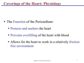 Chapter 18, Cardiovascular System 5
Coverings of the Heart: Physiology
 The Function of the Pericardium:
 Protects and anchors the heart
 Prevents overfilling of the heart with blood
 Allows for the heart to work in a relatively friction-
free environment
 