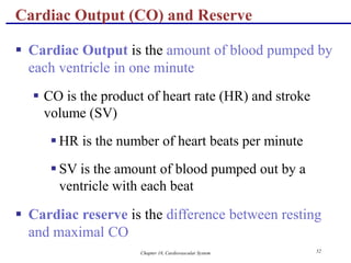 Chapter 18, Cardiovascular System 52
Cardiac Output (CO) and Reserve
 Cardiac Output is the amount of blood pumped by
each ventricle in one minute
 CO is the product of heart rate (HR) and stroke
volume (SV)
 HR is the number of heart beats per minute
 SV is the amount of blood pumped out by a
ventricle with each beat
 Cardiac reserve is the difference between resting
and maximal CO
 