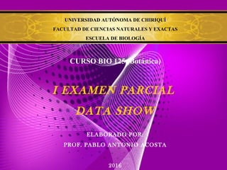 UNIVERSIDAD AUTÓNOMA DE CHIRIQUÍ
FACULTAD DE CIENCIAS NATURALES Y EXACTAS
ESCUELA DE BIOLOGÍA
CURSO BIO 125 (Botánica)
I EXAMEN PARCIAL
DATA SHOW
ELABORADO POR:
PROF. PABLO ANTONIO ACOSTA
2016
 