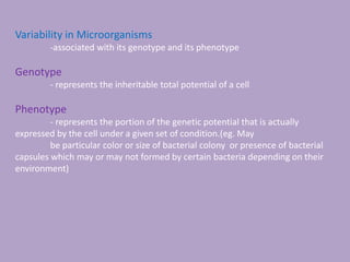 Variability in Microorganisms
-associated with its genotype and its phenotype
Genotype
- represents the inheritable total potential of a cell
Phenotype
- represents the portion of the genetic potential that is actually
expressed by the cell under a given set of condition.(eg. May
be particular color or size of bacterial colony or presence of bacterial
capsules which may or may not formed by certain bacteria depending on their
environment)
 