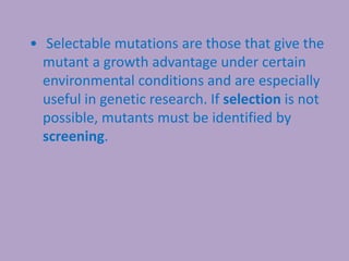 • Selectable mutations are those that give the
mutant a growth advantage under certain
environmental conditions and are especially
useful in genetic research. If selection is not
possible, mutants must be identified by
screening.
 