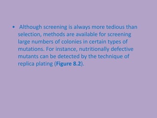 • Although screening is always more tedious than
selection, methods are available for screening
large numbers of colonies in certain types of
mutations. For instance, nutritionally defective
mutants can be detected by the technique of
replica plating (Figure 8.2).
 