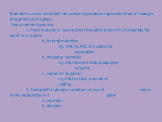 Mutations can be classified into various types based upon the kinds of changes
they produce in a gene.
Two common types are:
1. Point mutations –results from the substitution of 1 nucleotide for
another in a gene
a. Neutral mutation
eg. AAU to AAC still codes for
asparagine
b. missense mutation
eg. AAU become AAG asparagine
to lysine
c. nonsense mutation
eg. UAU to UAA premature
halting
2. Frameshift mutation –addition or loss of one or
more nucleotides in a gene
a. insertion
b. deletion
 