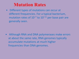 Mutation Rates
• Different types of mutations can occur at
different frequencies. For a typical bacterium,
mutation rates of 10–7 to 10–11 per base pair are
generally seen.
• Although RNA and DNA polymerases make errors
at about the same rate, RNA genomes typically
accumulate mutations at much higher
frequencies than DNA genomes.
 