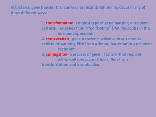 In bacteria, gene transfer that can lead to recombination may occur in any of
three different ways:
1. transformation- simplest type of gene transfer; a recipient
cell acquires genes from “free floating” DNA molecules in the
surrounding medium
2. transduction –gene transfer in which a virus serves as
vehicle for carrying DNA from a donor bacteriumto a recipient
bacterium.
3. conjugation- a process of gene transfer that requires
cell-to-cell contact and thus differs from
transformation and trasnduction.
 