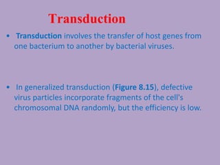 Transduction
• Transduction involves the transfer of host genes from
one bacterium to another by bacterial viruses.
• In generalized transduction (Figure 8.15), defective
virus particles incorporate fragments of the cell's
chromosomal DNA randomly, but the efficiency is low.
 