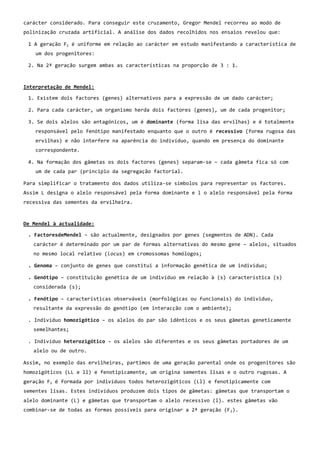 carácter considerado. Para conseguir este cruzamento, Gregor Mendel recorreu ao modo de
polinização cruzada artificial. A análise dos dados recolhidos nos ensaios revelou que:

 1 A geração F1 é uniforme em relação ao carácter em estudo manifestando a característica de
    um dos progenitores:

 2. Na 2ª geração surgem ambas as características na proporção de 3 : 1.



Interpretação de Mendel:

 1. Existem dois factores (genes) alternativos para a expressão de um dado carácter;

 2. Para cada carácter, um organismo herda dois factores (genes), um de cada progenitor;

 3. Se dois alelos são antagónicos, um é dominante (forma lisa das ervilhas) e é totalmente
    responsável pelo fenótipo manifestado enquanto que o outro é recessivo (forma rugosa das
    ervilhas) e não interfere na aparência do indivíduo, quando em presença do dominante
    correspondente.

 4. Na formação dos gâmetas os dois factores (genes) separam-se – cada gâmeta fica só com
    um de cada par (principio da segregação factorial.

Para simplificar o tratamento dos dados utiliza-se símbolos para representar os factores.
Assim L designa o alelo responsável pela forma dominante e l o alelo responsável pela forma
recessiva das sementes da ervilheira.



De Mendel à actualidade:

 . FactoresdeMendel – são actualmente, designados por genes (segmentos de ADN). Cada
   carácter é determinado por um par de formas alternativas do mesmo gene – alelos, situados
   no mesmo local relativo (locus) em cromossomas homólogos;

 . Genoma – conjunto de genes que constitui a informação genética de um indivíduo;

 . Genótipo – constituição genética de um indivíduo em relação à (s) característica (s)
   considerada (s);

 . Fenótipo – características observáveis (morfológicas ou funcionais) do individuo,
   resultante da expressão do genótipo (em interacção com o ambiente);

 . Indivíduo homozigótico – os alelos do par são idênticos e os seus gâmetas geneticamente
   semelhantes;

 . Indivíduo heterozigótico – os alelos são diferentes e os seus gâmetas portadores de um
   alelo ou de outro.

Assim, no exemplo das ervilheiras, partimos de uma geração parental onde os progenitores são
homozigóticos (LL e ll) e fenotipicamente, um origina sementes lisas e o outro rugosas. A
geração F1 é formada por indivíduos todos heterozigóticos (Ll) e fenotipicamente com
sementes lisas. Estes indivíduos produzem dois tipos de gâmetas: gâmetas que transportam o
alelo dominante (L) e gâmetas que transportam o alelo recessivo (l). estes gâmetas vão
combinar-se de todas as formas possíveis para originar a 2ª geração (F 2).
 