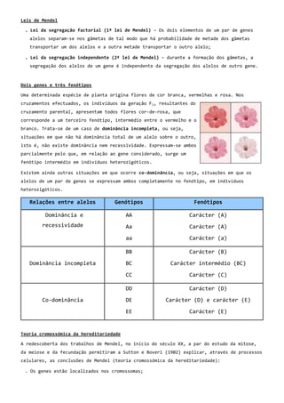 Leis de Mendel

 . Lei da segregação factorial (1º lei de Mendel) – Os dois elementos de um par de genes
   alelos separam-se nos gâmetas de tal modo que há probabilidade de metade dos gâmetas
   transportar um dos alelos e a outra metade transportar o outro alelo;

 . Lei da segregação independente (2ª lei de Mendel) – durante a formação dos gâmetas, a
   segregação dos alelos de um gene é independente da segregação dos alelos de outro gene.



Dois genes e três fenótipos

Uma determinada espécie de planta origina flores de cor branca, vermelhas e rosa. Nos
cruzamentos efectuados, os indivíduos da geração F 1, resultantes do
cruzamento parental, apresentam todos flores cor-de-rosa, que
corresponde a um terceiro fenótipo, intermédio entre o vermelho e o
branco. Trata-se de um caso de dominância incompleta, ou seja,
situações em que não há dominância total de um alelo sobre o outro,
isto é, não existe dominância nem recessividade. Expressam-se ambos
parcialmente pelo que, em relação ao gene considerado, surge um
fenótipo intermédio em indivíduos heterozigóticos.

Existem ainda outras situações em que ocorre co-dominância, ou seja, situações em que os
alelos de um par de genes se expressam ambos completamente no fenótipo, em indivíduos
heterozigóticos.

   Relações entre alelos            Genótipos                      Fenótipos

         Dominância e                    AA                       Carácter (A)
        recessividade                    Aa                       Carácter (A)

                                         aa                       Carácter (a)

                                         BB                       Carácter (B)

   Dominância incompleta                 BC               Carácter intermédio (BC)

                                         CC                       Carácter (C)

                                         DD                       Carácter (D)

        Co-dominância                    DE             Carácter (D) e carácter (E)

                                         EE                       Carácter (E)


Teoria cromossómica da hereditariedade

A redescoberta dos trabalhos de Mendel, no início do século XX, a par do estudo da mitose,
da meiose e da fecundação permitiram a Sutton e Boveri (1902) explicar, através de processos
celulares, as conclusões de Mendel (teoria cromossómica da hereditariedade):

 . Os genes estão localizados nos cromossomas;
 