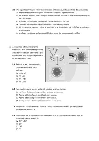 1.10. Das seguintes afirmações relativas aos métodos contracetivos, indique as letras das verdadeiras.
A. O esperma dos homens sujeitos a vasectomia apresenta espermatozoides.
B. Os métodos naturais, como o registo da temperatura, baseiam-se no funcionamento regular
do ciclo ovárico.
C. A pílula e o preservativo são métodos contracetivos 100% eficazes.
D. Todos os métodos contracetivos impedem a formação de gâmetas.
E. O preservativo permite evitar a gravidez e a transmissão de infeções sexualmente
transmissíveis.
F. A pílula é constituída por hormonas idênticas às que são produzidas pela hipófise.
2. A imagem ao lado ilustra de forma
simplificada duas técnicas de reprodução
assistida realizadas em laboratório e que
são utilizadas para ultrapassar problemas
de fecundidade de casais.
2.1. As técnicas A e B são conhecidas,
respetivamente, pelas siglas
inglesas…
(A) ICSI e IVF
(B) IVF e IUI
(C) IUI e ICSI
(D) IVF e ICSI
2.2. Num casal em que o homem tenha sido sujeito a uma vasectomia…
(A) Nenhuma destas técnicas poderá ser utilizada com sucesso.
(B) Apenas a técnica A pode ser utilizada com sucesso.
(C) Apenas a técnica B pode ser utilizada com sucesso.
(D) Qualquer destas técnicas pode ser utilizada com sucesso.
2.3. Indique uma situação em que a técnica B consiga resolver um problema que não pode ser
resolvido com a técnica A.
2.4. Um embrião que se consiga obter através das técnicas de fecundação da imagem pode ser
implantado na mãe através de…
(A) GIFT e ZIFT
(B) GIFT
(C) ZIFT
(D) IUI
 