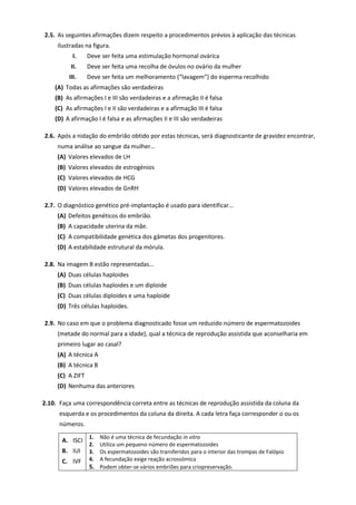2.5. As seguintes afirmações dizem respeito a procedimentos prévios à aplicação das técnicas
ilustradas na figura.
I. Deve ser feita uma estimulação hormonal ovárica
II. Deve ser feita uma recolha de óvulos no ovário da mulher
III. Deve ser feita um melhoramento (“lavagem”) do esperma recolhido
(A) Todas as afirmações são verdadeiras
(B) As afirmações I e III são verdadeiras e a afirmação II é falsa
(C) As afirmações I e II são verdadeiras e a afirmação III é falsa
(D) A afirmação I é falsa e as afirmações II e III são verdadeiras
2.6. Após a nidação do embrião obtido por estas técnicas, será diagnosticante de gravidez encontrar,
numa análise ao sangue da mulher…
(A) Valores elevados de LH
(B) Valores elevados de estrogénios
(C) Valores elevados de HCG
(D) Valores elevados de GnRH
2.7. O diagnóstico genético pré-implantação é usado para identificar…
(A) Defeitos genéticos do embrião.
(B) A capacidade uterina da mãe.
(C) A compatibilidade genética dos gâmetas dos progenitores.
(D) A estabilidade estrutural da mórula.
2.8. Na imagem B estão representadas…
(A) Duas células haploides
(B) Duas células haploides e um diploide
(C) Duas células diploides e uma haploide
(D) Três células haploides.
2.9. No caso em que o problema diagnosticado fosse um reduzido número de espermatozoides
(metade do normal para a idade), qual a técnica de reprodução assistida que aconselharia em
primeiro lugar ao casal?
(A) A técnica A
(B) A técnica B
(C) A ZIFT
(D) Nenhuma das anteriores
2.10. Faça uma correspondência correta entre as técnicas de reprodução assistida da coluna da
esquerda e os procedimentos da coluna da direita. A cada letra faça corresponder o ou os
números.
A. ISCI
B. IUI
C. IVF
1. Não é uma técnica de fecundação in vitro
2. Utiliza um pequeno número de espermatozoides
3. Os espermatozoides são transferidos para o interior das trompas de Falópio
4. A fecundação exige reação acrossómica
5. Podem obter-se vários embriões para criopreservação.
 