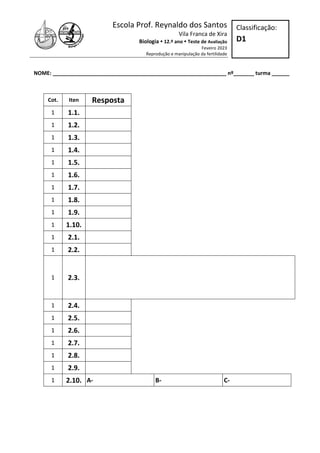 Escola Prof. Reynaldo dos Santos
Vila Franca de Xira
Biologia  12.º ano  Teste de Avaliação
Feveiro 2023
Reprodução e manipulação da fertilidade
NOME: ___________________________________________________________ nº_______ turma ______
Classificação:
D1
Cot. Iten Resposta
1 1.1.
1 1.2.
1 1.3.
1 1.4.
1 1.5.
1 1.6.
1 1.7.
1 1.8.
1 1.9.
1 1.10.
1 2.1.
1 2.2.
1 2.3.
1 2.4.
1 2.5.
1 2.6.
1 2.7.
1 2.8.
1 2.9.
1 2.10. A- B- C-
 
