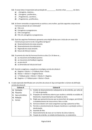 Página 3 de 6
3.3. O corpo lúteo é responsável pela produção de __________ durante a fase ________ do útero.
a) …Estrogénio…luteínica…
b) …Estrogénio…proliferativa…
c) …Progesterona…secretora…
d) …Progesterona…proliferativa…
3.4. Se forem removidos cirurgicamente os ovários a uma mulher, qual dos seguintes conjuntos de
hormonas deixará de ser sintetizada?
a) FSH e LH.
b) Estrogénios e progesterona.
c) FSH e estrogénios.
d) FSH, LH, estrogénios e progesterona.
3.5. Qual dos seguintes fenómenos apresenta uma relação direta com o início de um novo ciclo
menstrual que ocorre no dia 1 do gráfico da figura?
a) Desenvolvimento do corpo amarelo.
b) Desenvolvimento do endométrio.
c) Regressão do corpo amarelo.
d) Rutura do folículo maduro.
3.6. O aumento do nível da hormona B entre os dias 12 e 14 deve-se….
a) ao mecanismo de feedback positivo
b) ao mecanismo de feedback negativo
c) ao pico da LH
d) às dimensões do Folículo de Graaf
3.7. Durante a oogénese, a sequência cronológica correta de células é:
a) Oogónia > Oócito I > 1º Glóbulo Polar > Óvulo.
b) Oócito I > Oócito II > Oogónia>Óvulo
c) 1.º Glóbulo polar > Oócito I > Oócito II > Oogónia.
d) Oogónia > 1.º Glóbulo polar > Oócito I> Óvulo
4. A cada expressão identificada com uma letra da coluna A, faça corresponder o número da definição
correta da coluna B.
Coluna A Coluna B
A. Gestação
B. Placenta
C. Saco amniótico
D. Nidação
E. Corion
1. Estádio de desenvolvimento subsequente ao do embrião, por volta do
2.º mês de gestação.
2. Projeções da membrana externa que recobre o embrião no estádio de
blastocisto, responsável pela sua fixação ao útero.
3. Órgão que apresenta lacunas que se preenchem de sangue, permitindo
o estabelecimento de trocas entre o feto e a mãe.
4. Estrutura tubular com vasos sanguíneos que liga a placenta ao feto.
5. Permite o amortecimento de choques mecânicos e a proteção contra a
desidratação.
6. Expulsão do feto.
7. Desenvolvimento do novo ser no interior do útero materno.
8. Fixação do embrião, no estádio de blastocisto, no endométrio.
 