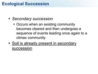 Ecological Succession


   Secondary succession
      Occurs when an existing community
       becomes cleared and then undergoes a
       sequence of events leading once again to a
       climax community
   Soil is already present in secondary
    succession
 