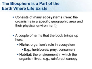 The Biosphere Is a Part of the
Earth Where Life Exists

      Consists of many ecosystems (rem: the
       organisms in a specific geographic area and
       their physical environment)

      A couple of terms that the book brings up
       here:
         Niche: organism’s role in ecosystem
            E.g., herbivores: prey, consumers
         Habitat: the environment in which the
          organism lives: e.g., rainforest canopy
 