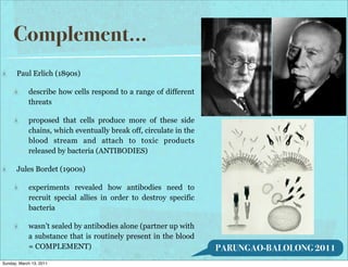 Complement...
      Paul Erlich (1890s)

            describe how cells respond to a range of different
            threats

            proposed that cells produce more of these side
            chains, which eventually break off, circulate in the
            blood stream and attach to toxic products
            released by bacteria (ANTIBODIES)

      Jules Bordet (1900s)

            experiments revealed how antibodies need to
            recruit special allies in order to destroy specific
            bacteria

            wasn’t sealed by antibodies alone (partner up with
            a substance that is routinely present in the blood
            = COMPLEMENT)                                          PARUNGAO-BALOLONG 2011
Sunday, March 13, 2011
 