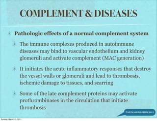 COMPLEMENT & DISEASES
              Pathologic effects of a normal complement system

                    The immune complexes produced in autoimmune
                    diseases may bind to vascular endothelium and kidney
                    glomeruli and activate complement (MAC generation)

                    It initiates the acute inflammatory responses that destroy
                    the vessel walls or glomeruli and lead to thrombosis,
                    ischemic damage to tissues, and scarring

                    Some of the late complement proteins may activate
                    prothrombinases in the circulation that initiate
                    thrombosis
                                                                  PARUNGAO-BALOLONG 2011


Sunday, March 13, 2011
 