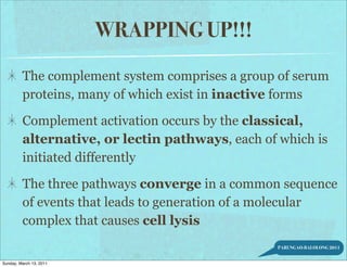WRAPPING UP!!!

         The complement system comprises a group of serum
         proteins, many of which exist in inactive forms

         Complement activation occurs by the classical,
         alternative, or lectin pathways, each of which is
         initiated differently

         The three pathways converge in a common sequence
         of events that leads to generation of a molecular
         complex that causes cell lysis
                                                  PARUNGAO-BALOLONG 2011


Sunday, March 13, 2011
 