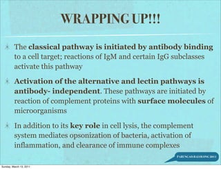 WRAPPING UP!!!
         The classical pathway is initiated by antibody binding
         to a cell target; reactions of IgM and certain IgG subclasses
         activate this pathway

         Activation of the alternative and lectin pathways is
         antibody- independent. These pathways are initiated by
         reaction of complement proteins with surface molecules of
         microorganisms

         In addition to its key role in cell lysis, the complement
         system mediates opsonization of bacteria, activation of
         inflammation, and clearance of immune complexes
                                                            PARUNGAO-BALOLONG 2011


Sunday, March 13, 2011
 