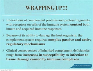 WRAPPING UP!!!
          Interactions of complement proteins and protein fragments
          with receptors on cells of the immune system control both
          innate and acquired immune responses

          Because of its ability to damage the host organism, the
          complement system requires complex passive and active
          regulatory mechanisms

          Clinical consequences of inherited complement deficiencies
          range from increases in susceptibility to infection to
          tissue damage caused by immune complexes
                                                         PARUNGAO-BALOLONG 2011


Sunday, March 13, 2011
 