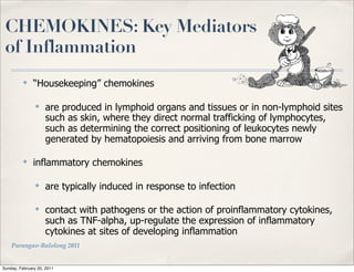 CHEMOKINES: Key Mediators
 of Inflammation
          ✤
               “Housekeeping” chemokines

                ✤
                    are produced in lymphoid organs and tissues or in non-lymphoid sites
                    such as skin, where they direct normal trafficking of lymphocytes,
                    such as determining the correct positioning of leukocytes newly
                    generated by hematopoiesis and arriving from bone marrow

          ✤
               inflammatory chemokines

                ✤
                    are typically induced in response to infection

                ✤
                    contact with pathogens or the action of proinflammatory cytokines,
                    such as TNF-alpha, up-regulate the expression of inflammatory
                    cytokines at sites of developing inflammation
    Parungao-Balolong 2011


Sunday, February 20, 2011
 