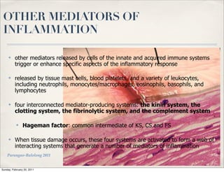 OTHER MEDIATORS OF
 INFLAMMATION

     ✤    other mediators released by cells of the innate and acquired immune systems
          trigger or enhance specific aspects of the inflammatory response

     ✤    released by tissue mast cells, blood platelets, and a variety of leukocytes,
          including neutrophils, monocytes/macrophages, eosinophils, basophils, and
          lymphocytes

     ✤    four interconnected mediator-producing systems: the kinin system, the
          clotting system, the fibrinolytic system, and the complement system

           ✤    Hageman factor: common intermediate of KS, CS and FS

     ✤    When tissue damage occurs, these four systems are activated to form a web of
          interacting systems that generate a number of mediators of inflammation
    Parungao-Balolong 2011


Sunday, February 20, 2011
 