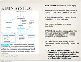 ✤   kinin system: activated by tissue injury

 KININ SYSTEM                ✤   an enzymatic cascade that begins when a
                                 plasma clotting factor (Hageman factor)

                             ✤   activated Hageman factor then activates
                                 prekallikrein to form kallikrein

                             ✤   then cleaves kininogen to produce
                                 bradykinin

                             ✤   BRADYKININ: a potent basic peptide that
                                 increases vascular permeability, causes
                                 vasodilation, induces pain, and induces
                                 contraction of smooth muscle

                             ✤   KALLIKREIN: also acts directly on the
                                 complement system by cleaving C5 into C5a
                                 and C5b

                                 ✤   RECALL: C5a complement
                                     component is an anaphylatoxin that
                                     induces mast-cell degranulation,
    Parungao-Balolong 2011           resulting in the release of a number
                                     of inflammatory mediators
Sunday, February 20, 2011
 