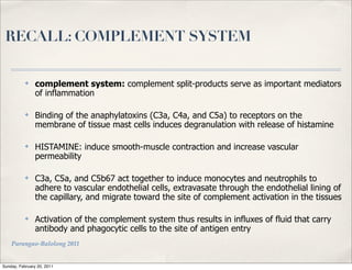 RECALL: COMPLEMENT SYSTEM

           ✤    complement system: complement split-products serve as important mediators
                of inflammation

           ✤    Binding of the anaphylatoxins (C3a, C4a, and C5a) to receptors on the
                membrane of tissue mast cells induces degranulation with release of histamine

           ✤    HISTAMINE: induce smooth-muscle contraction and increase vascular
                permeability

           ✤    C3a, C5a, and C5b67 act together to induce monocytes and neutrophils to
                adhere to vascular endothelial cells, extravasate through the endothelial lining of
                the capillary, and migrate toward the site of complement activation in the tissues

           ✤    Activation of the complement system thus results in influxes of fluid that carry
                antibody and phagocytic cells to the site of antigen entry
    Parungao-Balolong 2011


Sunday, February 20, 2011
 