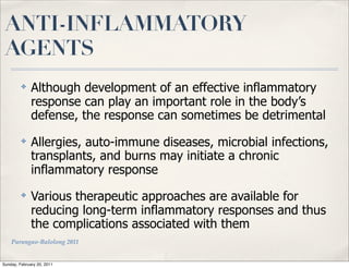 ANTI-INFLAMMATORY
 AGENTS
         ✤    Although development of an effective inflammatory
              response can play an important role in the body’s
              defense, the response can sometimes be detrimental
         ✤    Allergies, auto-immune diseases, microbial infections,
              transplants, and burns may initiate a chronic
              inflammatory response
         ✤    Various therapeutic approaches are available for
              reducing long-term inflammatory responses and thus
              the complications associated with them
    Parungao-Balolong 2011


Sunday, February 20, 2011
 