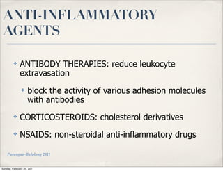 ANTI-INFLAMMATORY
 AGENTS

         ✤    ANTIBODY THERAPIES: reduce leukocyte
              extravasation
               ✤    block the activity of various adhesion molecules
                    with antibodies
         ✤    CORTICOSTEROIDS: cholesterol derivatives
         ✤    NSAIDS: non-steroidal anti-inflammatory drugs

    Parungao-Balolong 2011


Sunday, February 20, 2011
 