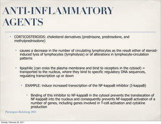 ANTI-INFLAMMATORY
 AGENTS
         ✤    CORTICOSTEROIDS: cholesterol derivatives (prednisone, prednisolone, and
              methylprednisolone)

               ✤    causes a decrease in the number of circulating lymphocytes as the result either of steroid-
                    induced lysis of lymphocytes (lympholysis) or of alterations in lymphocyte-circulation
                    patterns

               ✤    lipophilic (can cross the plasma membrane and bind to receptors in the cytosol) =
                    transported to the nucleus, where they bind to specific regulatory DNA sequences,
                    regulating transcription up or down

                     ✤      EXAMPLE: induce increased transcription of the NF-kappaB inhibitor (I-kappaB)

                            ✤   Binding of this inhibitor to NF-kappaB in the cytosol prevents the translocation of
                                NF-kappaB into the nucleus and consequently prevents NF-kappaB activation of a
                                number of genes, including genes involved in T-cell activation and cytokine
                                production
    Parungao-Balolong 2011


Sunday, February 20, 2011
 