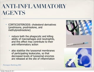 ANTI-INFLAMMATORY
 AGENTS
         ✤
              CORTICOSTEROIDS: cholesterol derivatives
              (prednisone, prednisolone, and
              methylprednisolone)

               ✤
                    reduce both the phagocytic and killing
                    ability of macrophages and neutrophils,
                    and this effect may contribute to their
                    anti-inflammatory action

               ✤
                    also stabilize the lysosomal membranes
                    of participating leukocytes, so that
                    decreased levels of lysosomal enzymes
                    are released at the site of inflammation

    Parungao-Balolong 2011


Sunday, February 20, 2011
 