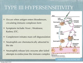 TYPE III HYPERSENSITIVITY

           Occurs when antigen enters bloodstream,
           circulating immune complexes form

           Symptoms include: Fever ; Weakness;
           Rashes; ETC.

           Complement initiates mast cell degranulation

           Neutrophils are chemotactically attracted to
           the site

           Neutrophils release lytic enzyme after failed
           attempts to endocytose the immune complex

                                                           PARUNGAO-BALOLONG 2011
Thursday, March 3, 2011
 