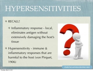 HYPERSENSITIVITIES
              RECALL!

                    Inﬂammatory response - local,
                    eliminates antigen without
                    extensively damaging the host’s
                    tissue

              Hypersensitivity - immune &
              inﬂammatory responses that are
              harmful to the host (von Pirquet,
              1906)
                                                      PARUNGAO-BALOLONG 2011
Thursday, March 3, 2011
 