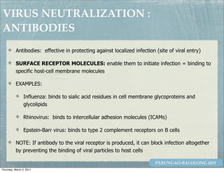 VIRUS NEUTRALIZATION :
ANTIBODIES
           Antibodies: effective in protecting against localized infection (site of viral entry)

           SURFACE RECEPTOR MOLECULES: enable them to initiate infection = binding to
           specific host-cell membrane molecules

           EXAMPLES:

                 Influenza: binds to sialic acid residues in cell membrane glycoproteins and
                 glycolipids

                 Rhinovirus: binds to intercellular adhesion molecules (ICAMs)

                 Epstein-Barr virus: binds to type 2 complement receptors on B cells

           NOTE: If antibody to the viral receptor is produced, it can block infection altogether
           by preventing the binding of viral particles to host cells

                                                                           PARUNGAO-BALOLONG 2011
Thursday, March 3, 2011
 