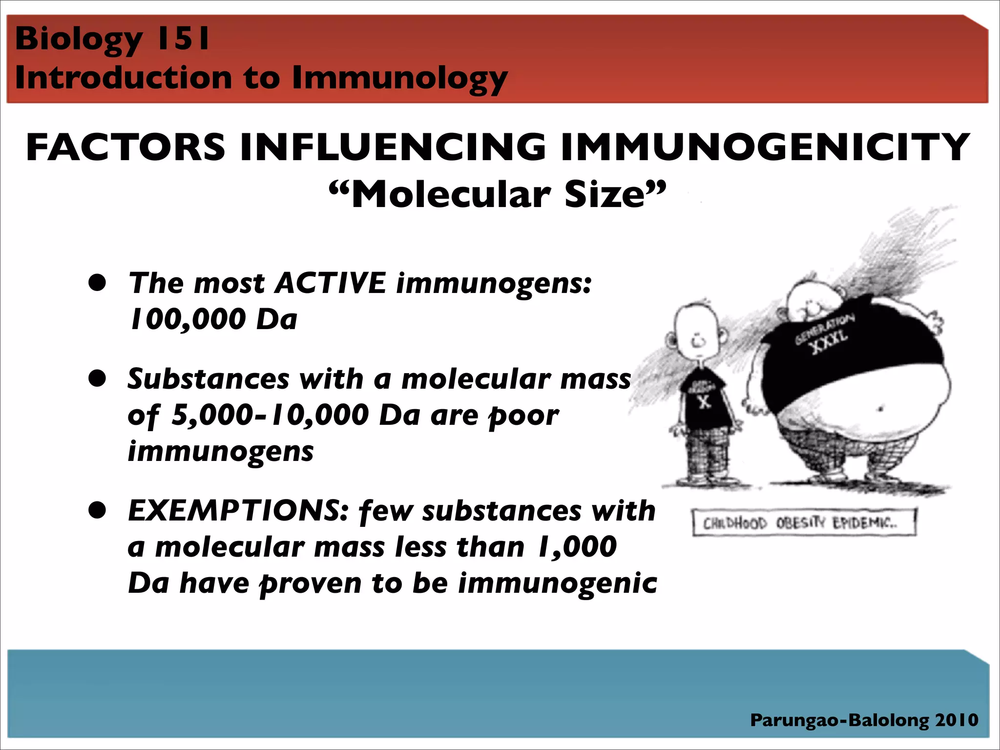 Biology 151
Introduction to Immunology

FACTORS INFLUENCING IMMUNOGENICITY
            “Molecular Size”

   •   The most ACTIVE immunogens:
       100,000 Da

   •   Substances with a molecular mass
       of 5,000-10,000 Da are poor
       immunogens

   •   EXEMPTIONS: few substances with
       a molecular mass less than 1,000
       Da have proven to be immunogenic



                                          Parungao-Balolong 2010
 