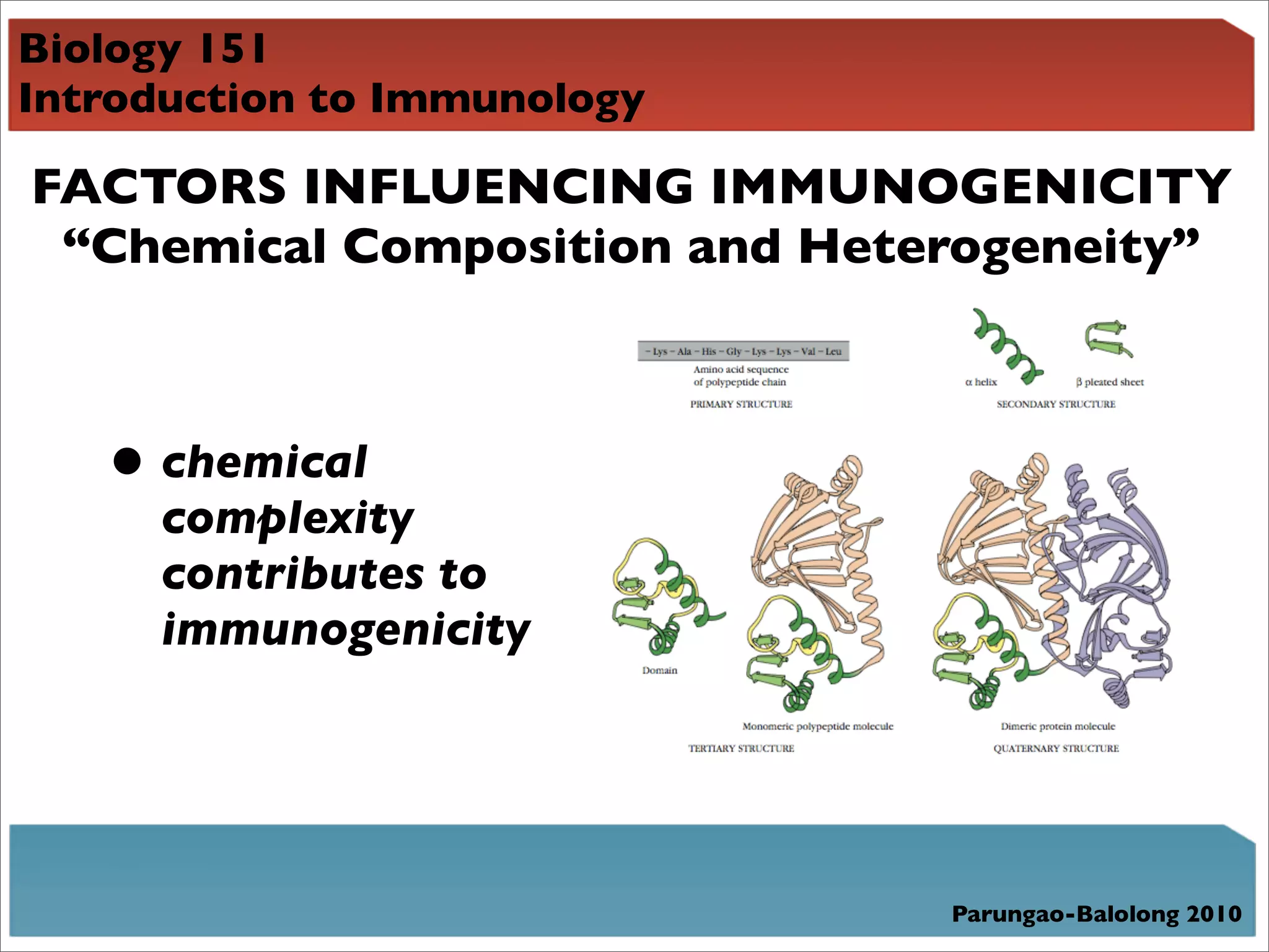 Biology 151
Introduction to Immunology

FACTORS INFLUENCING IMMUNOGENICITY
 “Chemical Composition and Heterogeneity”



   • chemical
     complexity
     contributes to
     immunogenicity




                               Parungao-Balolong 2010
 