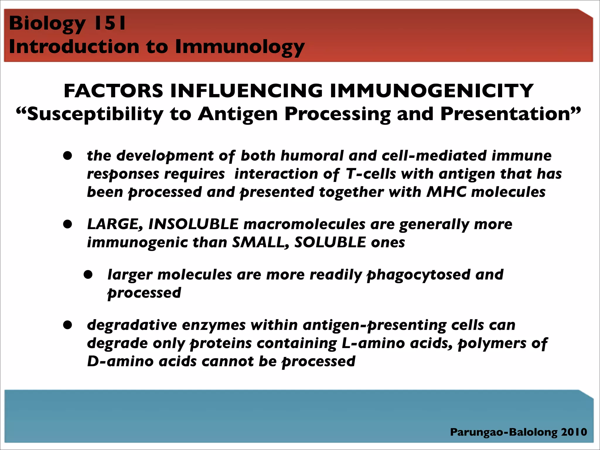 Biology 151
Introduction to Immunology

    FACTORS INFLUENCING IMMUNOGENICITY
“Susceptibility to Antigen Processing and Presentation”

    •   the development of both humoral and cell-mediated immune
        responses requires interaction of T-cells with antigen that has
        been processed and presented together with MHC molecules

    •   LARGE, INSOLUBLE macromolecules are generally more
        immunogenic than SMALL, SOLUBLE ones

        •   larger molecules are more readily phagocytosed and
            processed

    •   degradative enzymes within antigen-presenting cells can
        degrade only proteins containing L-amino acids, polymers of
        D-amino acids cannot be processed



                                                        Parungao-Balolong 2010
 