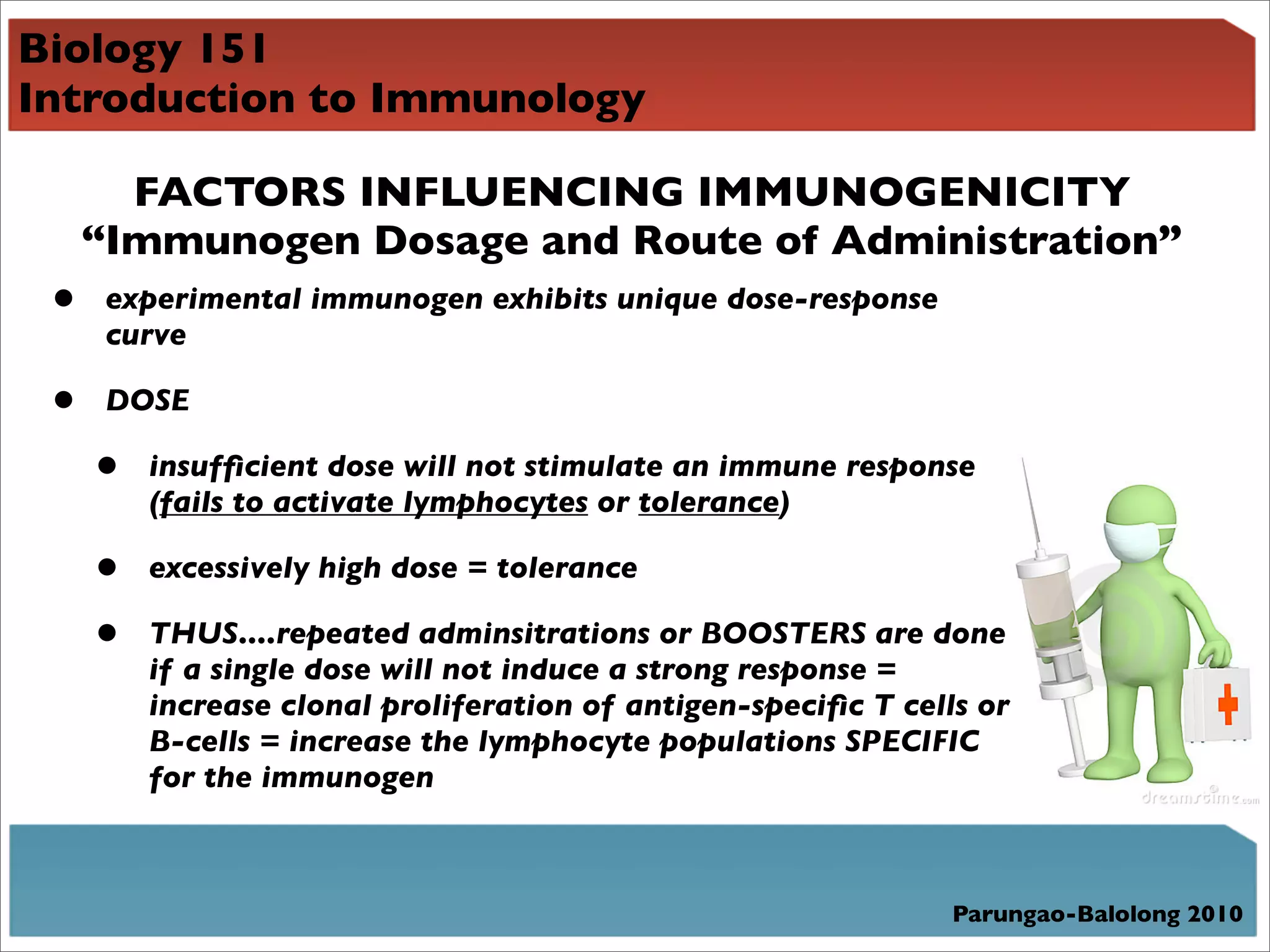 Biology 151
Introduction to Immunology

       FACTORS INFLUENCING IMMUNOGENICITY
     “Immunogen Dosage and Route of Administration”
 •    experimental immunogen exhibits unique dose-response
      curve

 •    DOSE

     •   insufﬁcient dose will not stimulate an immune response
         (fails to activate lymphocytes or tolerance)

     •   excessively high dose = tolerance

     •   THUS....repeated adminsitrations or BOOSTERS are done
         if a single dose will not induce a strong response =
         increase clonal proliferation of antigen-speciﬁc T cells or
         B-cells = increase the lymphocyte populations SPECIFIC
         for the immunogen



                                                                Parungao-Balolong 2010
 
