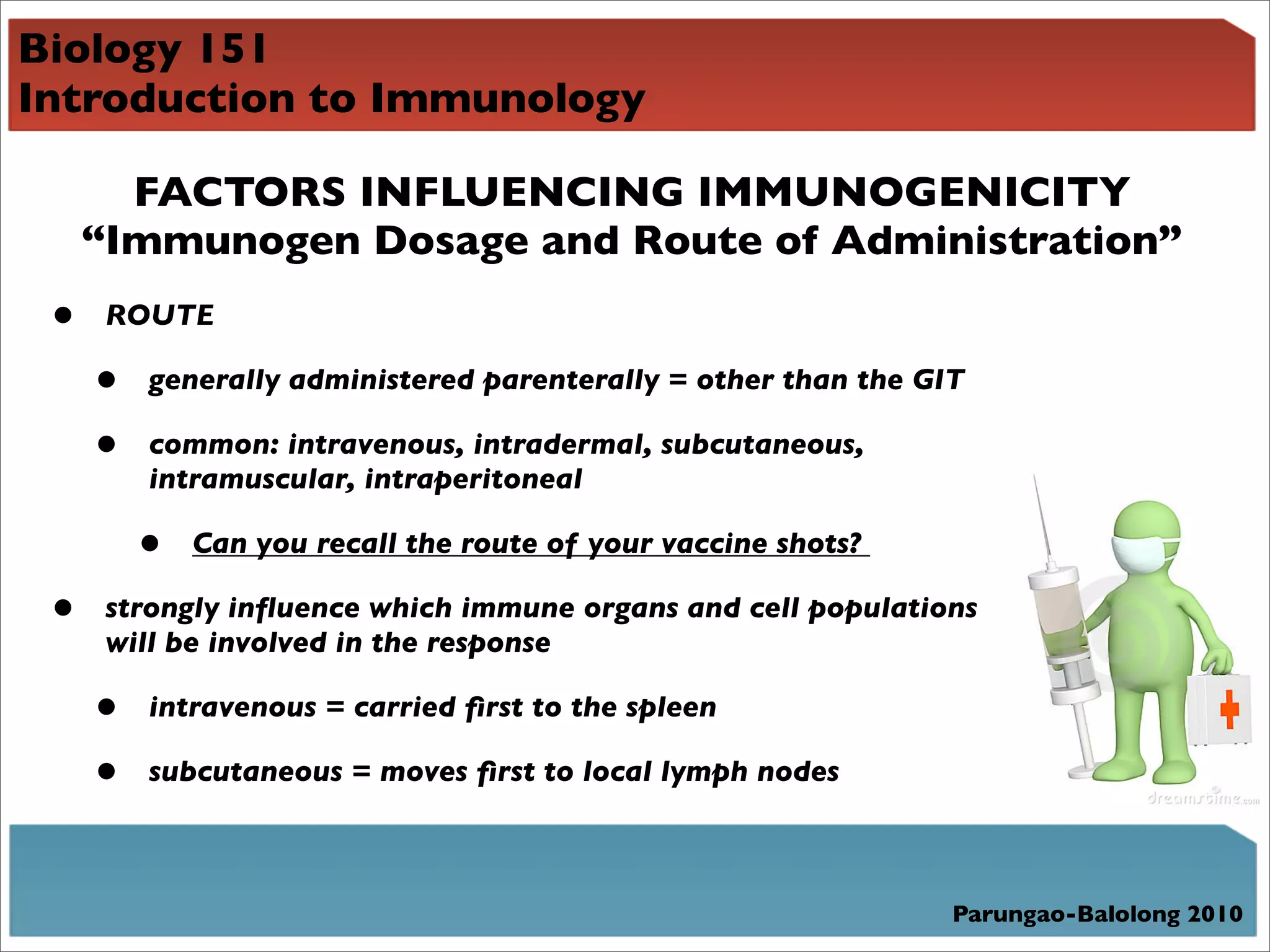Biology 151
Introduction to Immunology

       FACTORS INFLUENCING IMMUNOGENICITY
     “Immunogen Dosage and Route of Administration”
 •    ROUTE

     •   generally administered parenterally = other than the GIT

     •   common: intravenous, intradermal, subcutaneous,
         intramuscular, intraperitoneal

         •   Can you recall the route of your vaccine shots?

 •    strongly inﬂuence which immune organs and cell populations
      will be involved in the response

     •   intravenous = carried ﬁrst to the spleen

     •   subcutaneous = moves ﬁrst to local lymph nodes



                                                                Parungao-Balolong 2010
 