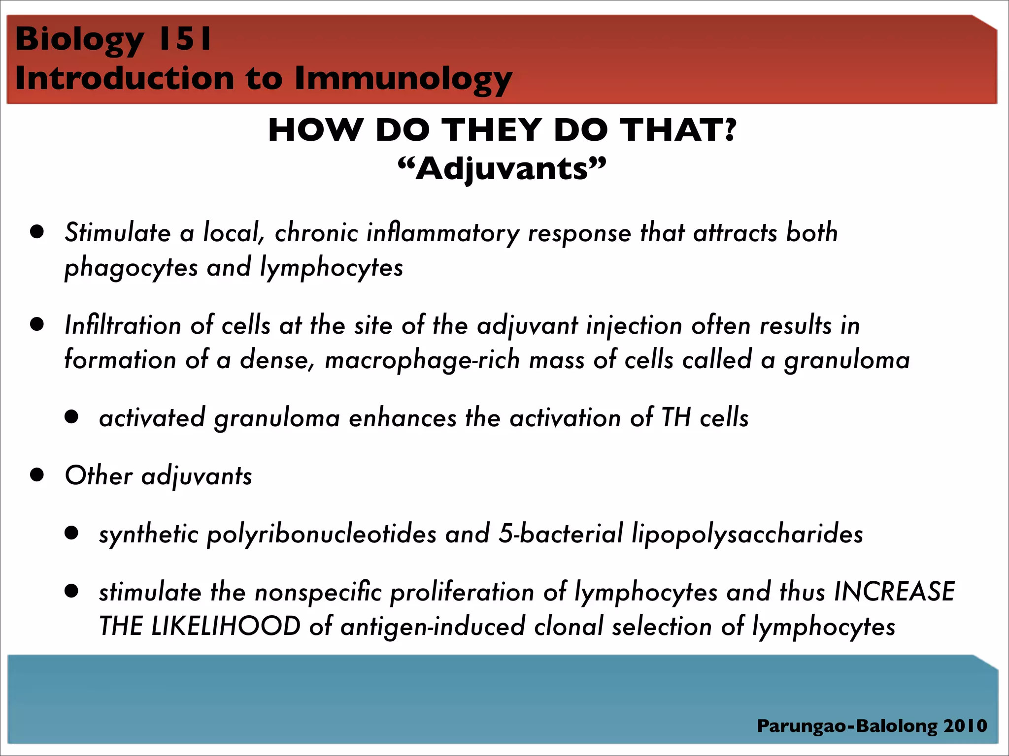 Biology 151
Introduction to Immunology
              HOW DO THEY DO THAT?
                    “Adjuvants”

• Stimulate a local, chronic inﬂammatory response that attracts both
    phagocytes and lymphocytes

• Inﬁltration of cells at the site of the adjuvant injection often results in
    formation of a dense, macrophage-rich mass of cells called a granuloma

   • activated granuloma enhances the activation of TH cells
• Other adjuvants
 • synthetic polyribonucleotides and 5-bacterial lipopolysaccharides
 • stimulate the nonspeciﬁc proliferation of lymphocytes and thus INCREASE
       THE LIKELIHOOD of antigen-induced clonal selection of lymphocytes


                                                                   Parungao-Balolong 2010
 