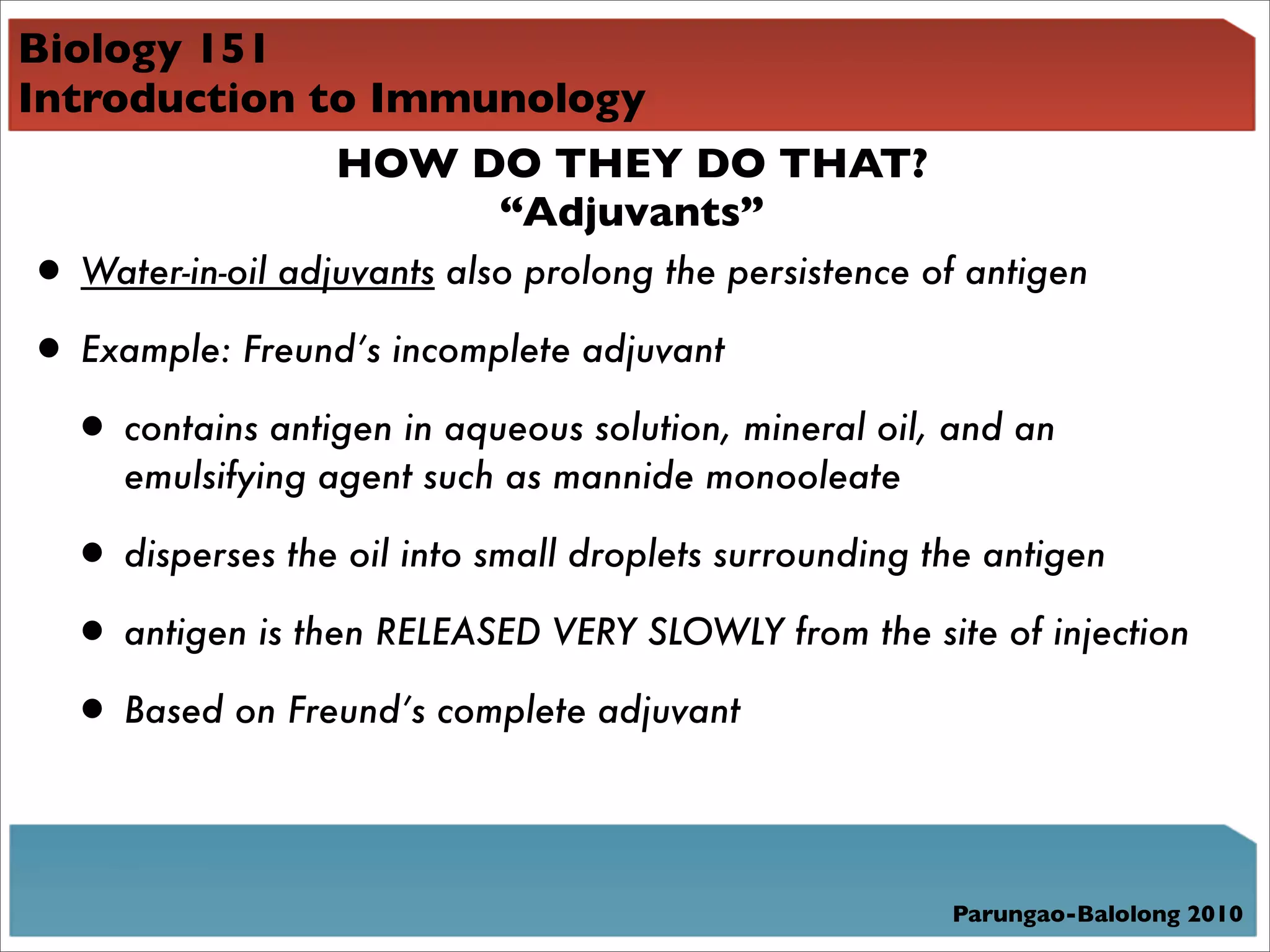 Biology 151
Introduction to Immunology
              HOW DO THEY DO THAT?
                    “Adjuvants”
• Water-in-oil adjuvants also prolong the persistence of antigen
• Example: Freund’s incomplete adjuvant
 • contains antigen in aqueous solution, mineral oil, and an
     emulsifying agent such as mannide monooleate

  • disperses the oil into small droplets surrounding the antigen
  • antigen is then RELEASED VERY SLOWLY from the site of injection
  • Based on Freund’s complete adjuvant


                                                       Parungao-Balolong 2010
 