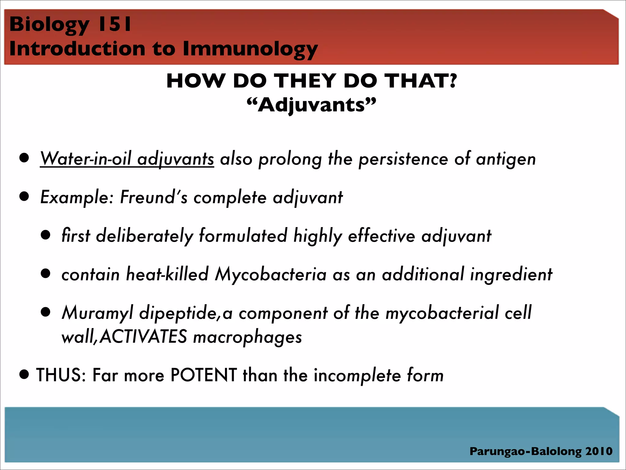 Biology 151
Introduction to Immunology
              HOW DO THEY DO THAT?
                    “Adjuvants”

• Water-in-oil adjuvants also prolong the persistence of antigen
• Example: Freund’s complete adjuvant
 • ﬁrst deliberately formulated highly effective adjuvant
 • contain heat-killed Mycobacteria as an additional ingredient
 • Muramyl dipeptide,a component of the mycobacterial cell
     wall,ACTIVATES macrophages

• THUS: Far more POTENT than the incomplete form

                                                      Parungao-Balolong 2010
 