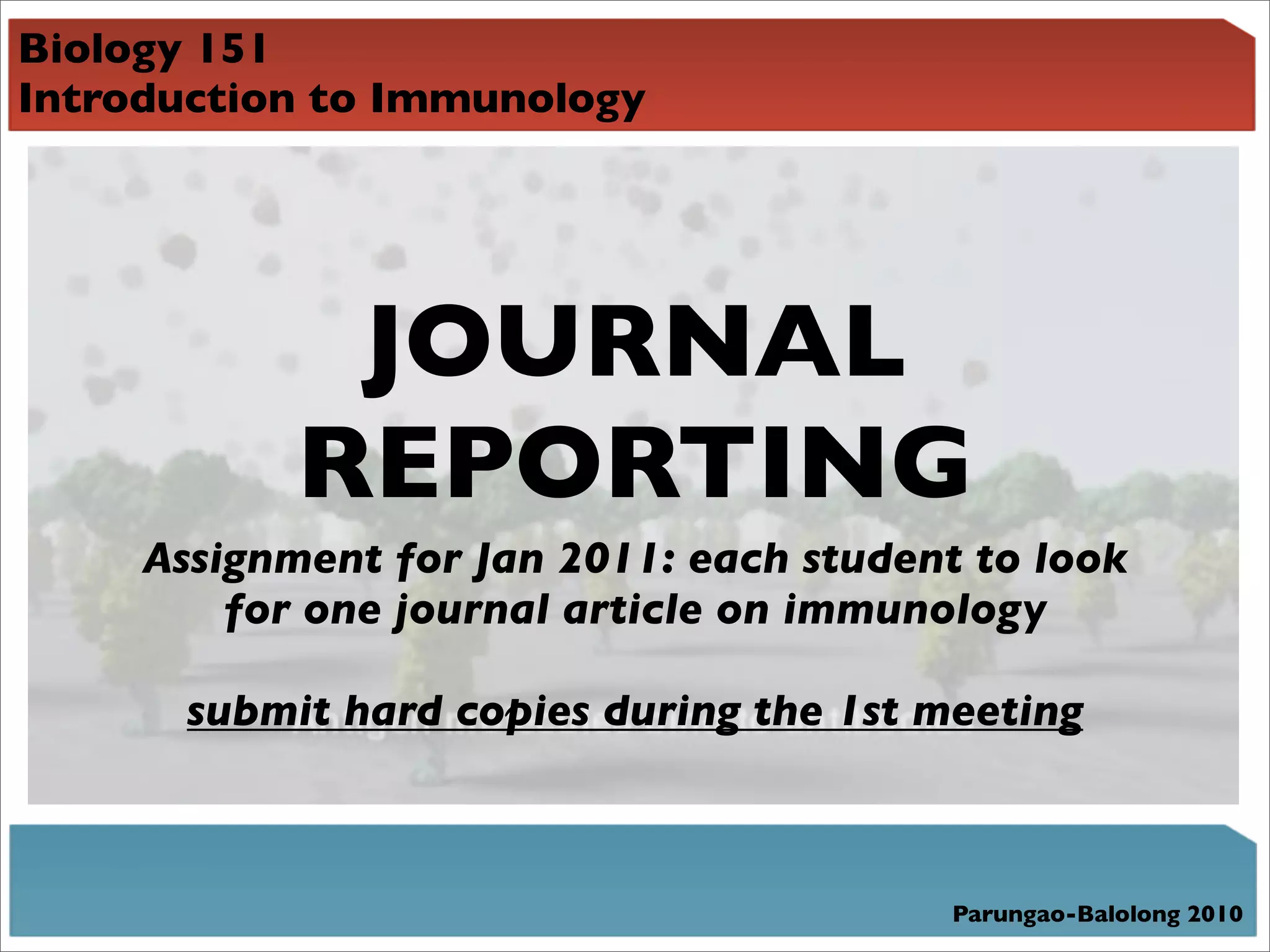 Biology 151
Introduction to Immunology




             JOURNAL
            REPORTING
     Assignment for Jan 2011: each student to look
         for one journal article on immunology

       submit hard copies during the 1st meeting



                                          Parungao-Balolong 2010
 