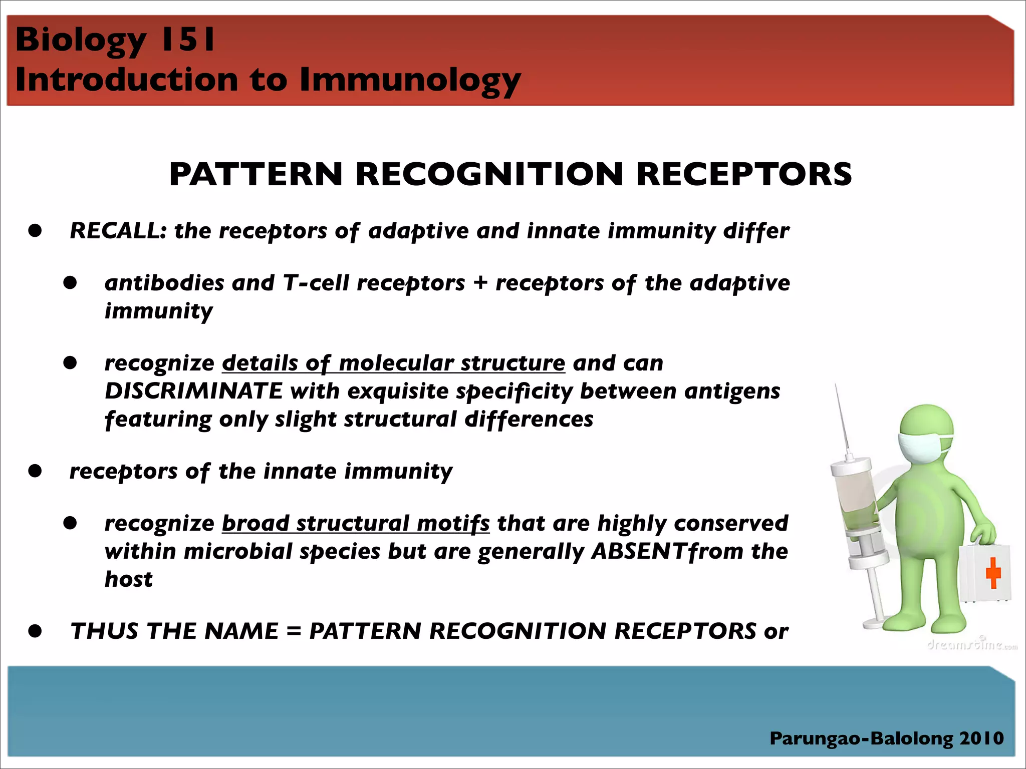 Biology 151
Introduction to Immunology

             PATTERN RECOGNITION RECEPTORS
•   RECALL: the receptors of adaptive and innate immunity differ

    •   antibodies and T-cell receptors + receptors of the adaptive
        immunity

    •   recognize details of molecular structure and can
        DISCRIMINATE with exquisite speciﬁcity between antigens
        featuring only slight structural differences

•   receptors of the innate immunity

    •   recognize broad structural motifs that are highly conserved
        within microbial species but are generally ABSENTfrom the
        host

•   THUS THE NAME = PATTERN RECOGNITION RECEPTORS or



                                                                 Parungao-Balolong 2010
 