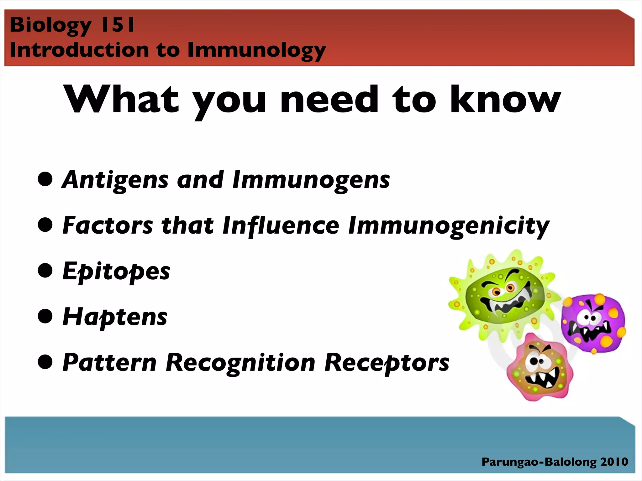 Biology 151
Introduction to Immunology

    What you need to know

  • Antigens and Immunogens
  • Factors that Inﬂuence Immunogenicity
  • Epitopes
  • Haptens
  • Pattern Recognition Receptors
                                  Parungao-Balolong 2010
 