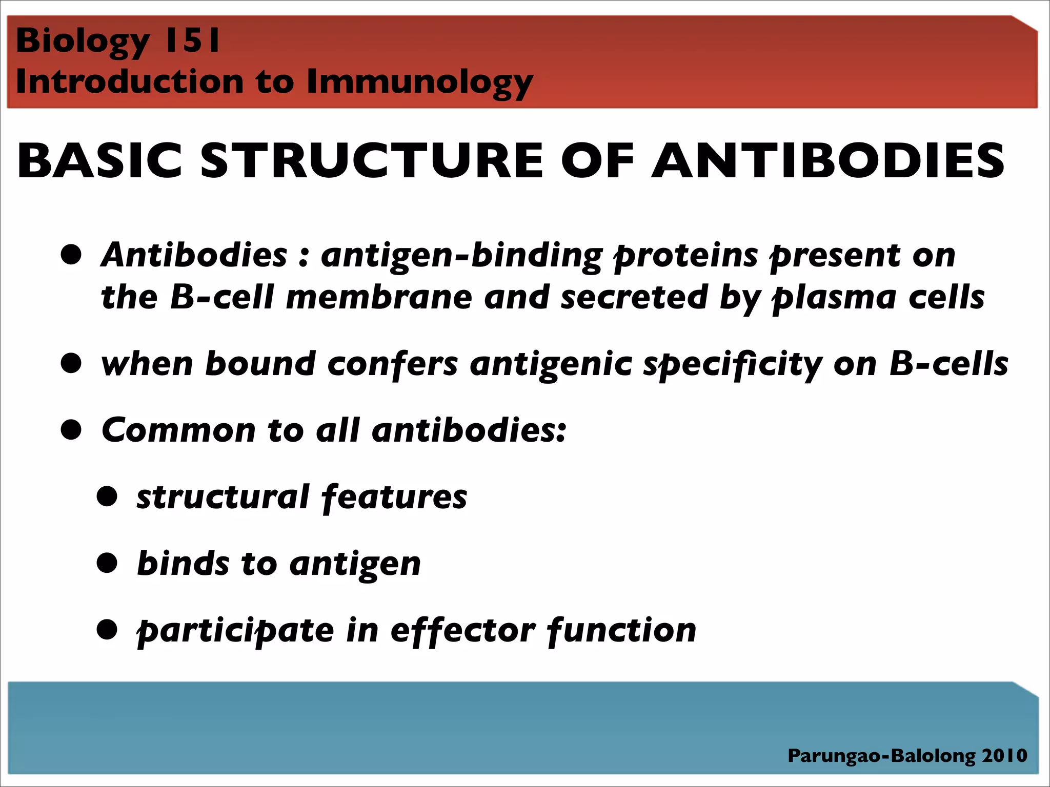 Biology 151
Introduction to Immunology

BASIC STRUCTURE OF ANTIBODIES
  • Antibodies : antigen-binding proteins present on
    the B-cell membrane and secreted by plasma cells

  • when bound confers antigenic speciﬁcity on B-cells
  • Common to all antibodies:
   • structural features
   • binds to antigen
   • participate in effector function
                                          Parungao-Balolong 2010
 