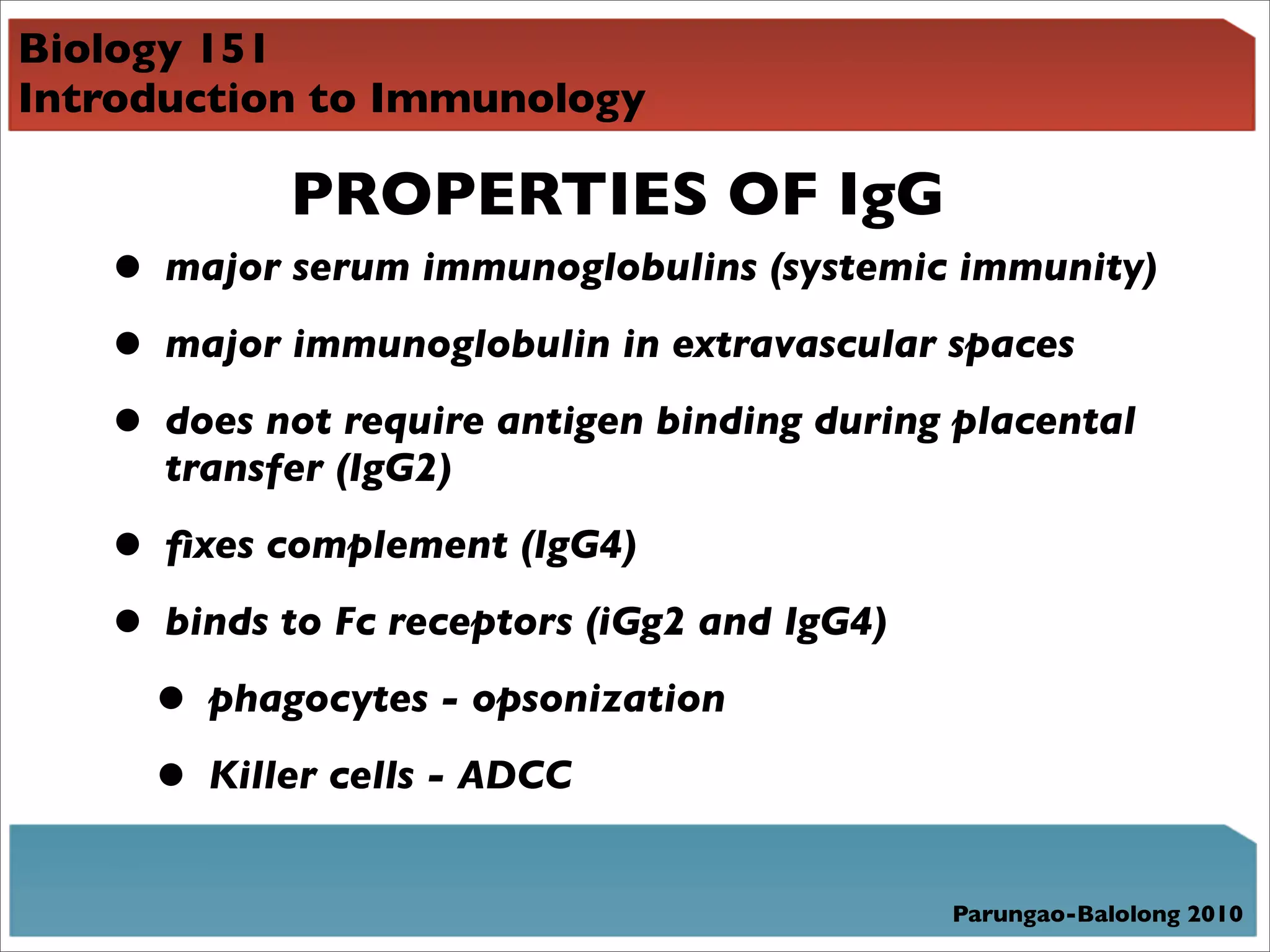 Biology 151
Introduction to Immunology

            PROPERTIES OF IgG
   • major serum immunoglobulins (systemic immunity)
   • major immunoglobulin in extravascular spaces
   • does not require antigen binding during placental
      transfer (IgG2)

   • ﬁxes complement (IgG4)
   • binds to Fc receptors (iGg2 and IgG4)
    • phagocytes - opsonization
    • Killer cells - ADCC
                                             Parungao-Balolong 2010
 